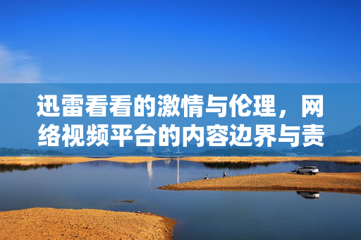 迅雷看看的激情与伦理,网络视频平台的内容边界与责任担当