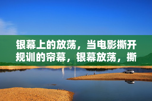 银幕上的放荡,当电影撕开规训的帘幕,银幕放荡,撕开规训的帘幕