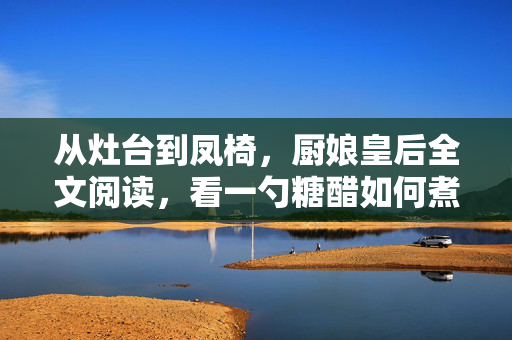 从灶台到凤椅,厨娘皇后全文阅读,看一勺糖醋如何煮半生宫廷风云,灶台到凤椅,一勺糖醋煮半生宫廷风云