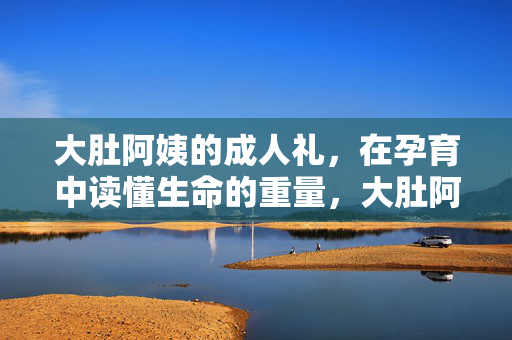 大肚阿姨的成人礼,在孕育中读懂生命的重量,大肚阿姨的成人礼,孕育中的生命重量