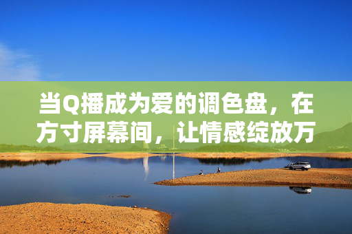 当Q播成为爱的调色盘,在方寸屏幕间,让情感绽放万千色彩,Q播,爱的调色盘,方寸间情感万千色彩