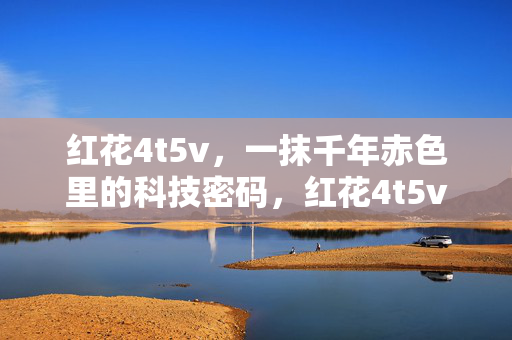 红花4t5v,一抹千年赤色里的科技密码,红花4t5v,千年赤色里的科技密码