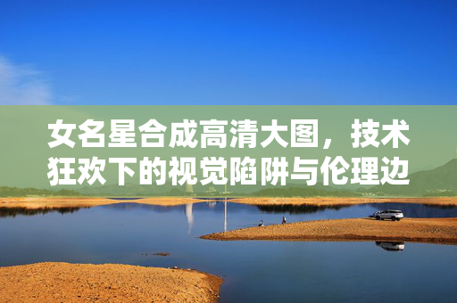 女名星合成高清大图,技术狂欢下的视觉陷阱与伦理边界,女名星合成高清大图,技术狂欢下的视觉陷阱与伦理边界