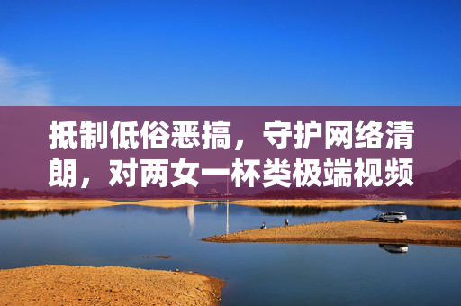抵制低俗恶搞,守护网络清朗,对两女一杯类极端视频的批判与反思,抵制两女一杯类极端视频,守护网络清朗的批判与反思