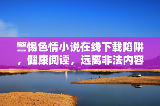 警惕色情小说在线下载陷阱,健康阅读,远离非法内容,警惕色情小说下载陷阱,健康阅读远离非法内容