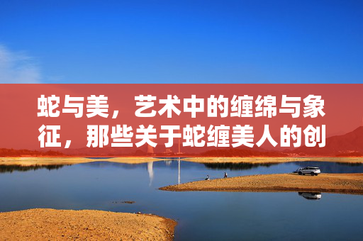 蛇与美,艺术中的缠绵与象征,那些关于蛇缠美人的创作,蛇缠美人,艺术中的缠绵与象征