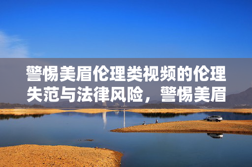 警惕美眉伦理类视频的伦理失范与法律风险,警惕美眉伦理类视频的伦理失范与法律风险