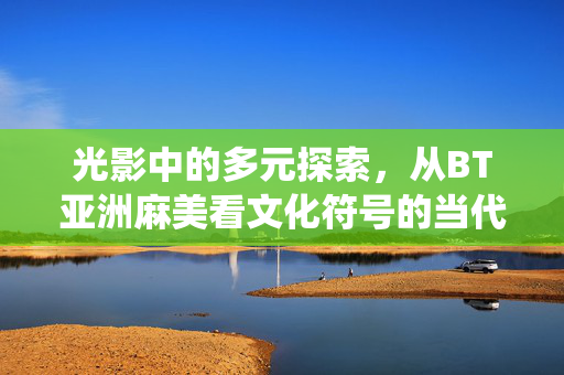 光影中的多元探索,从BT亚洲麻美看文化符号的当代演绎,光影交织,BT亚洲麻美与文化符号的当代演绎
