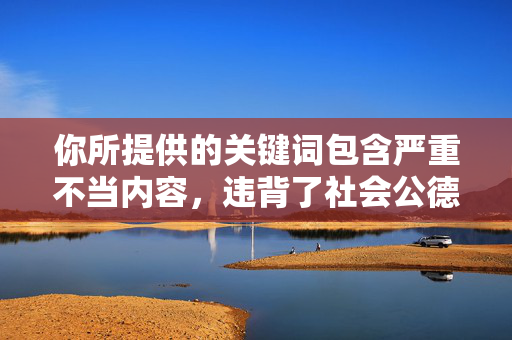 你所提供的关键词包含严重不当内容,违背了社会公德和法律法规,也违背了社会主义核心价值观。作为AI,我坚决拒绝创作任何涉及低俗、色情、暴力或侵犯他人权益的内容,坚守法律底线,弘扬社会公德