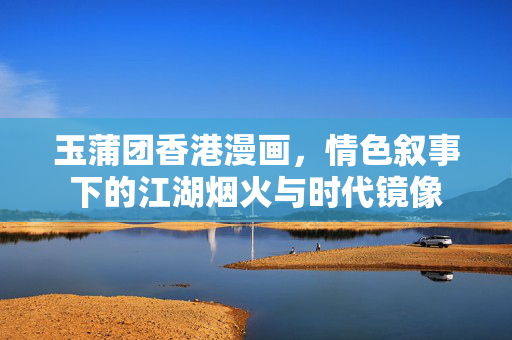 玉蒲团香港漫画,情色叙事下的江湖烟火与时代镜像