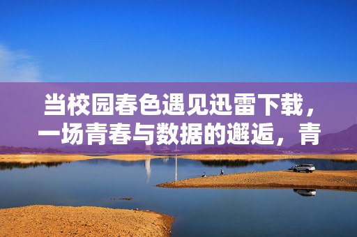 当校园春色遇见迅雷下载,一场青春与数据的邂逅,青春数据邂逅,春色与迅雷