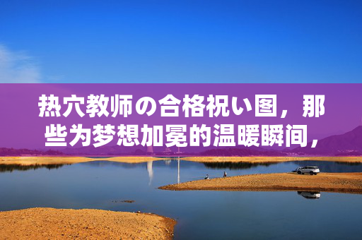 热穴教师の合格祝い图,那些为梦想加冕的温暖瞬间,热穴教师合格庆,梦想加冕的温暖瞬间