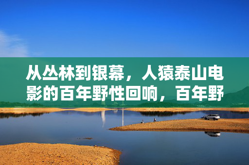 从丛林到银幕,人猿泰山电影的百年野性回响,百年野性,人猿泰山从丛林到银幕的回响
