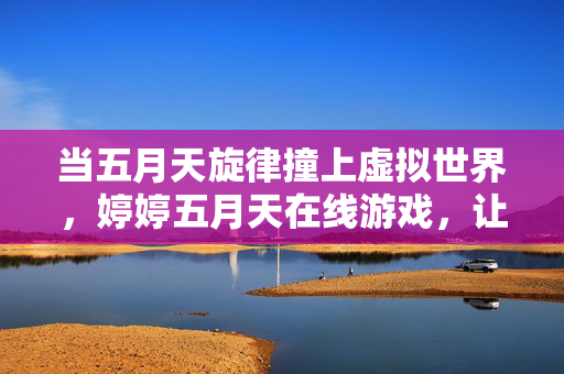 当五月天旋律撞上虚拟世界,婷婷五月天在线游戏,让青春在指尖重启,五月天旋律×虚拟游戏,青春在指尖重启