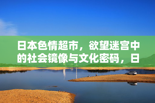 日本色情超市,欲望迷宫中的社会镜像与文化密码,日本色情超市,欲望迷宫中的社会镜像与文化密码