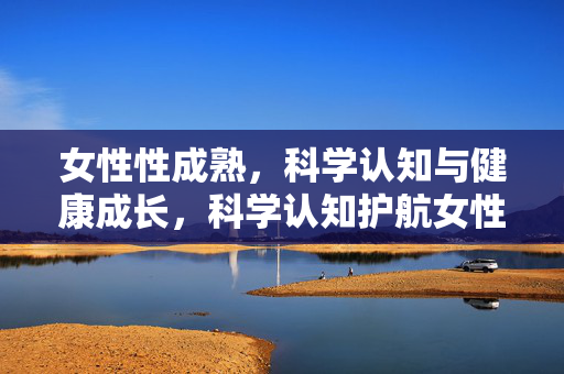 女性性成熟,科学认知与健康成长,科学认知护航女性性成熟健康成长