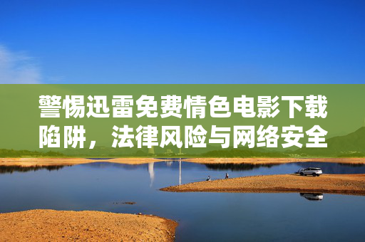 警惕迅雷免费情色电影下载陷阱,法律风险与网络安全双重警示,警惕迅雷免费情色电影下载陷阱,法律与网络安全双重警示