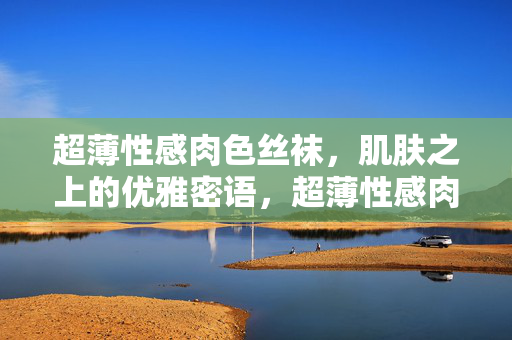 超薄性感肉色丝袜,肌肤之上的优雅密语,超薄性感肉色丝袜,肌肤之上的优雅密语
