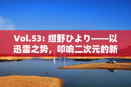 Vol.53: 绀野ひより——以迅雷之势,叩响二次元的新声,绀野ひより,迅雷叩响二次元新声