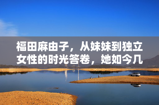 福田麻由子,从妹妹到独立女性的时光答卷,她如今几岁?福田麻由子,从妹妹到独立女性的时光答卷,她如今几岁?