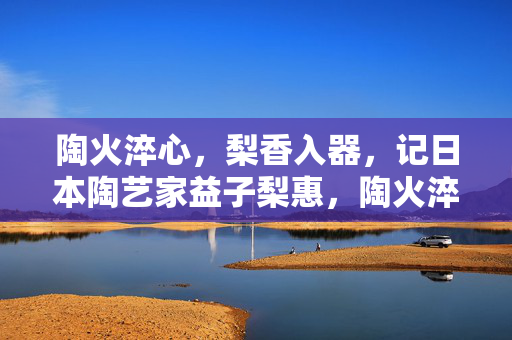 陶火淬心,梨香入器,记日本陶艺家益子梨惠,陶火淬心梨香入器——记陶艺家益子梨惠