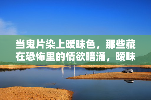 当鬼片染上暧昧色,那些藏在恐怖里的情欲暗涌,暧昧鬼影,恐怖里的情欲暗涌