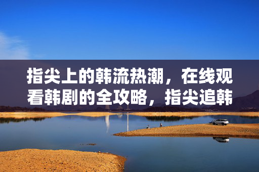 指尖上的韩流热潮,在线观看韩剧的全攻略,指尖追韩剧,在线观看全攻略