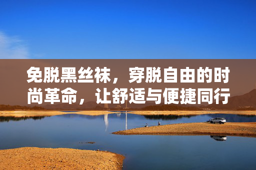 免脱黑丝袜,穿脱自由的时尚革命,让舒适与便捷同行,免脱黑丝袜,穿脱自由的时尚革命