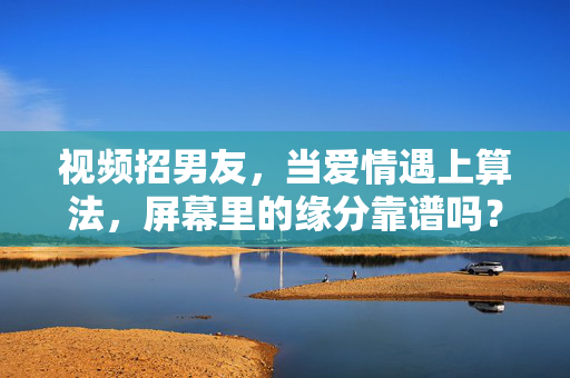 视频招男友,当爱情遇上算法,屏幕里的缘分靠谱吗?视频招男友,当爱情遇上算法,屏幕里的缘分靠谱吗?