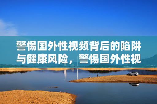警惕国外性视频背后的陷阱与健康风险,警惕国外性视频的陷阱与健康风险