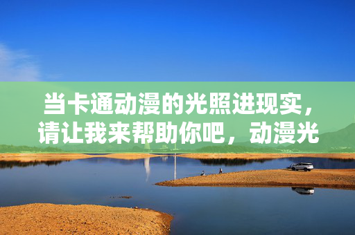当卡通动漫的光照进现实,请让我来帮助你吧,动漫光照进现实,我来助你