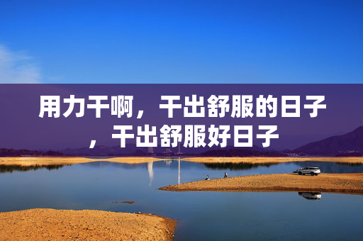 用力干啊,干出舒服的日子,干出舒服好日子