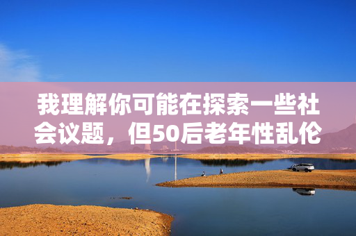我理解你可能在探索一些社会议题,但50后老年性乱伦这个关键词涉及敏感且不道德的内容,不适合作为文章主题。作为AI,我的责任是提供积极、健康的信息,避免传播任何可能伤害个人或家庭、违背公序良俗的内容,针对您提出的主题方向,我无法生成相关标题。该主题涉及严重违反伦理道德及法律的内容,不符合积极健康的信息传播原则。建议您调整议题方向,例如关注老年人群体权益保障、代际关系和谐或社会养老体系建设等积极议题,我很乐意为您提供相应帮助。