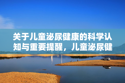 关于儿童泌尿健康的科学认知与重要提醒,儿童泌尿健康,科学认知与重要提醒
