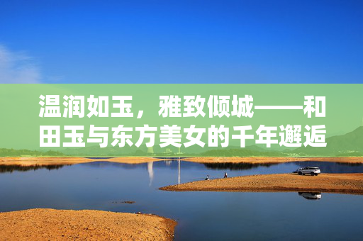 温润如玉,雅致倾城——和田玉与东方美女的千年邂逅,温润如玉,雅致倾城——和田玉与东方美女的千年邂逅