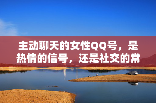 主动聊天的女性QQ号,是热情的信号,还是社交的常态?主动聊天的女性QQ号,热情信号还是社交常态?