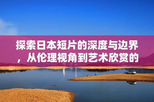 探索日本短片的深度与边界,从伦理视角到艺术欣赏的合法途径,日本短片,伦理与艺术欣赏的边界探索