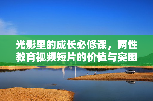 光影里的成长必修课,两性教育视频短片的价值与突围,光影里的成长必修课,两性教育视频短片的价值突围