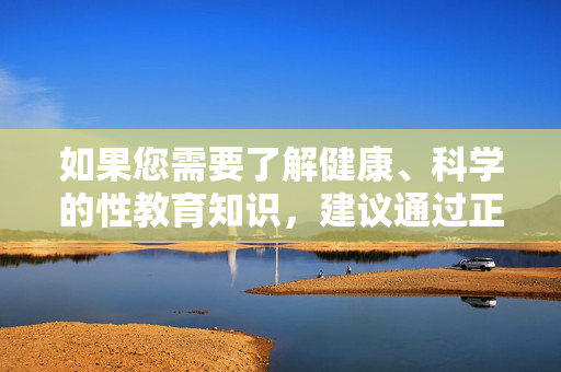 如果您需要了解健康、科学的性教育知识,建议通过正规渠道获取信息,如,科学性教育知识应通过正规渠道获取