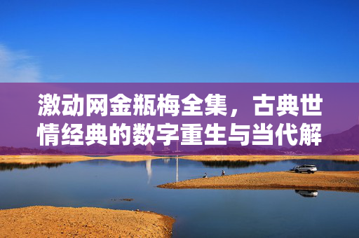 激动网金瓶梅全集,古典世情经典的数字重生与当代解码,激动网金瓶梅全集,古典世情经典的数字重生与当代解码