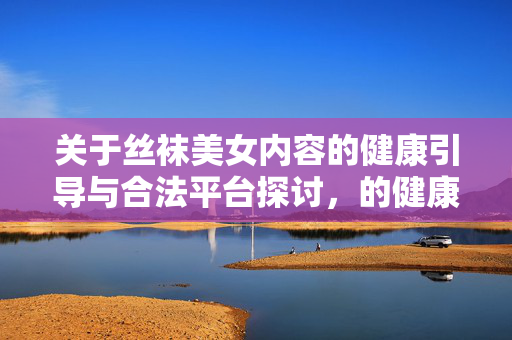 关于丝袜美女内容的健康引导与合法平台探讨,的健康引导与合法平台探讨