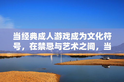 当经典成人游戏成为文化符号,在禁忌与艺术之间,当经典成人游戏成为文化符号,禁忌与艺术之间