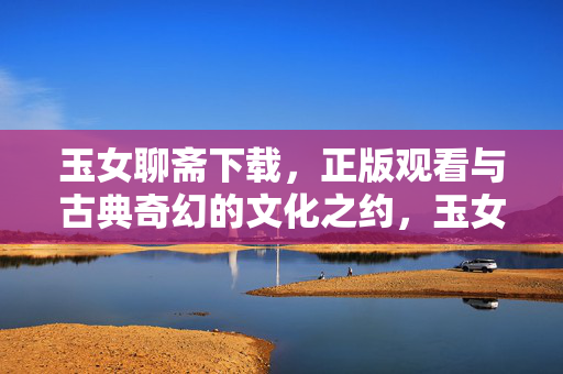 玉女聊斋下载,正版观看与古典奇幻的文化之约,玉女聊斋,正版观览与古典奇幻文化之约