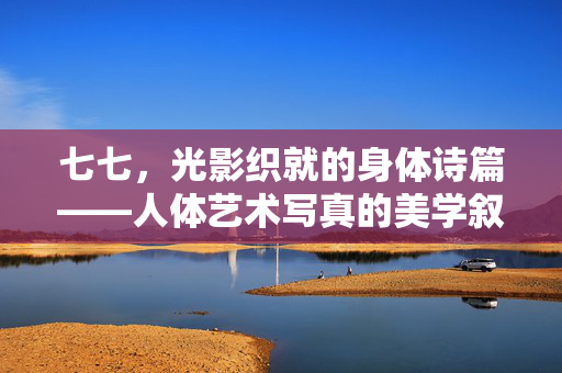 七七,光影织就的身体诗篇——人体艺术写真的美学叙事,光影织就的身体诗篇——人体艺术写真的美学叙事