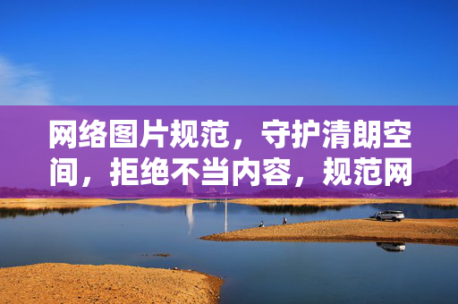 网络图片规范,守护清朗空间,拒绝不当内容,规范网络图片 拒绝不当内容 守护清朗空间