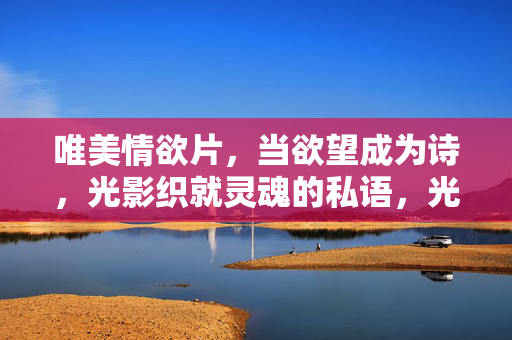 唯美情欲片,当欲望成为诗,光影织就灵魂的私语,光影织欲诗,魂语吻私影