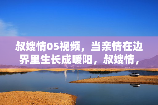 叔嫂情05视频,当亲情在边界里生长成暖阳,叔嫂情,亲情边界的暖阳生长