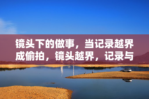 镜头下的做事,当记录越界成偷拍,镜头越界,记录与偷拍的界限
