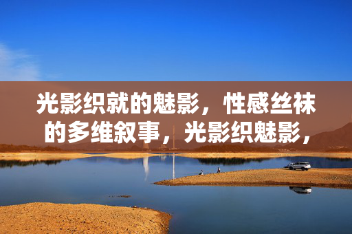 光影织就的魅影,性感丝袜的多维叙事,光影织魅影,丝袜的多维叙事