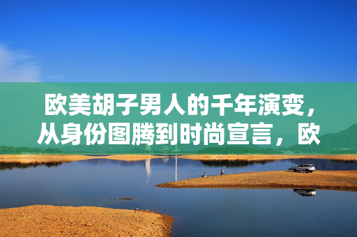 欧美胡子男人的千年演变,从身份图腾到时尚宣言,欧美胡子千年演变,从身份图腾到时尚宣言